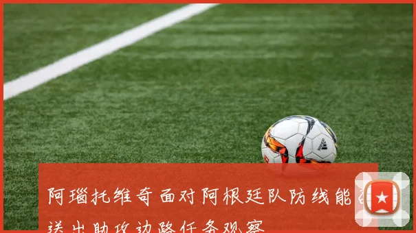 阿瑙托维奇面对阿根廷队防线能否送出助攻边路任务观察