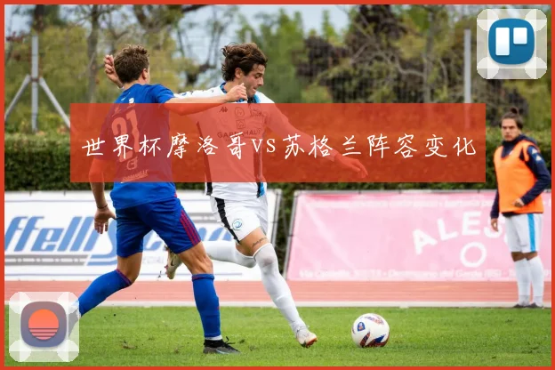世界杯摩洛哥vs苏格兰阵容变化