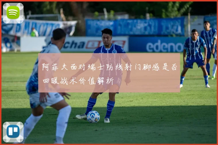 阿菲夫面对瑞士防线射门脚感是否回暖战术价值解析
