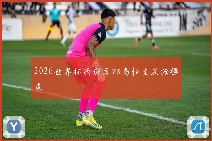 2026世界杯西班牙vs乌拉圭反抢强度