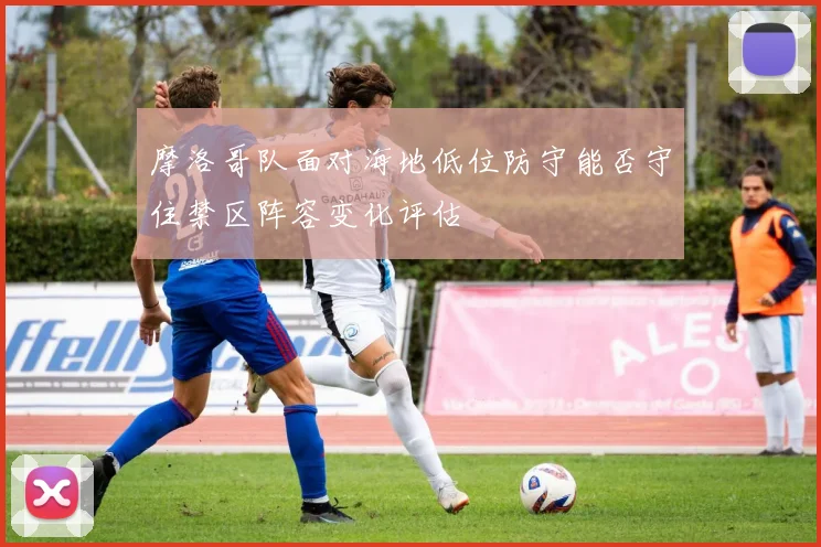 摩洛哥队面对海地低位防守能否守住禁区阵容变化评估