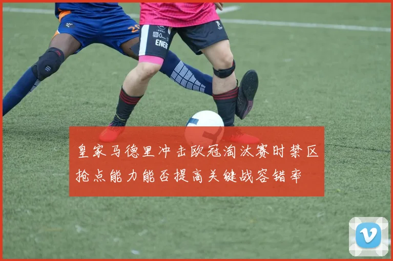 皇家马德里冲击欧冠淘汰赛时禁区抢点能力能否提高关键战容错率