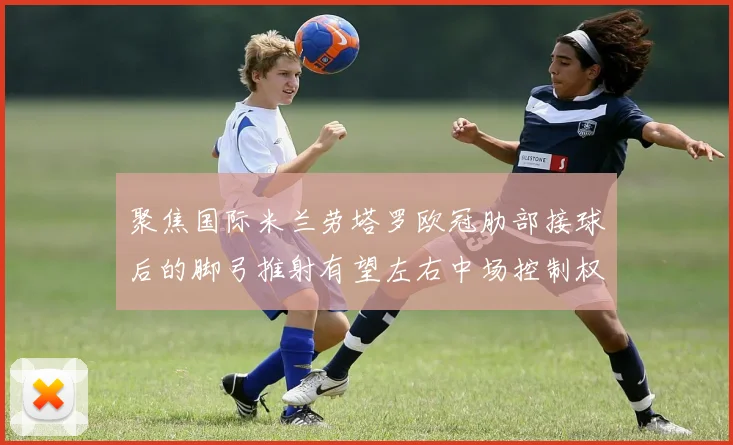聚焦国际米兰劳塔罗欧冠肋部接球后的脚弓推射有望左右中场控制权