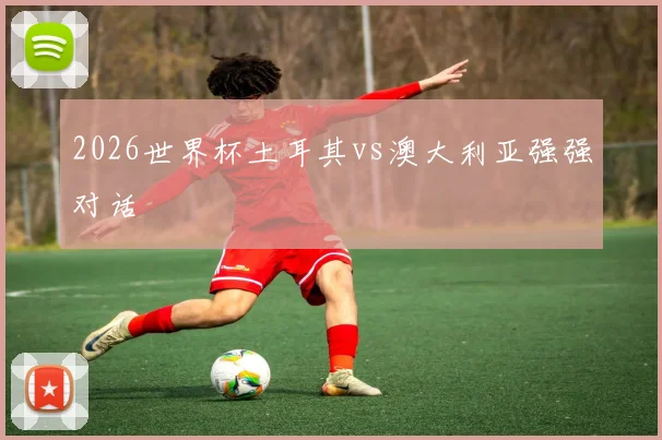 2026世界杯土耳其vs澳大利亚强强对话