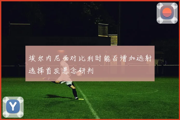 埃尔内尼面对比利时能否增加远射选择首发悬念研判