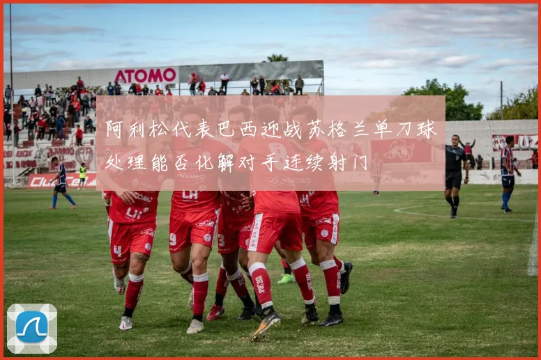 阿利松代表巴西迎战苏格兰单刀球处理能否化解对手连续射门