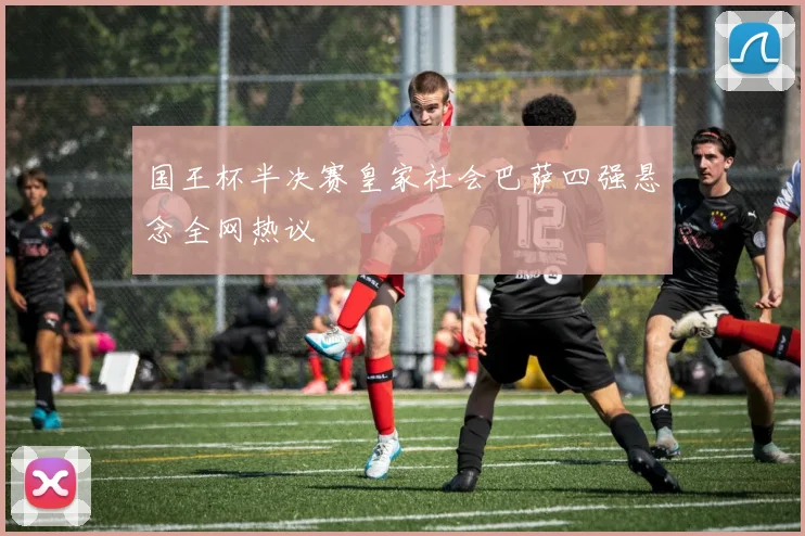 国王杯半决赛皇家社会巴萨四强悬念全网热议