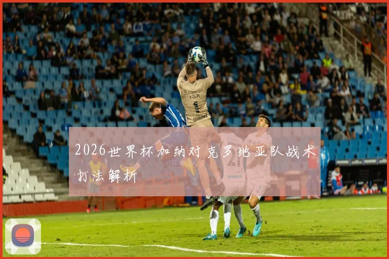 2026世界杯加纳对克罗地亚队战术打法解析