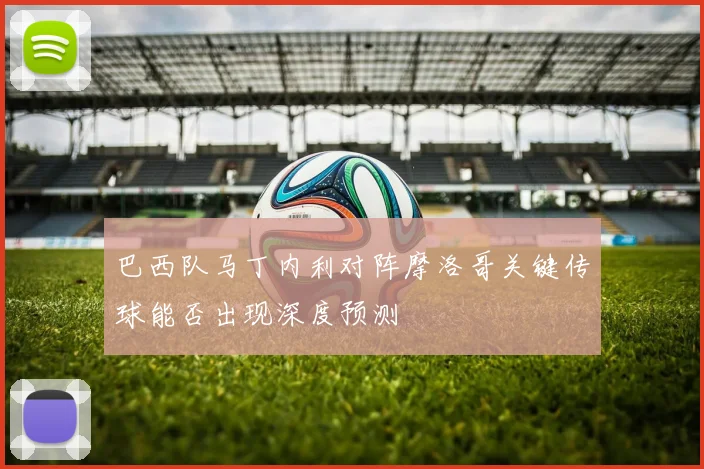 巴西队马丁内利对阵摩洛哥关键传球能否出现深度预测