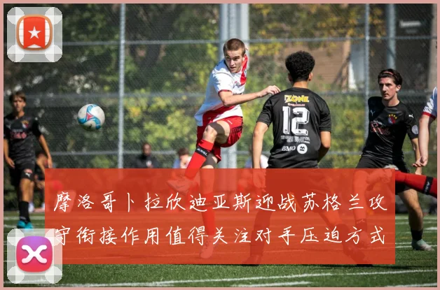 摩洛哥卜拉欣迪亚斯迎战苏格兰攻守衔接作用值得关注对手压迫方式