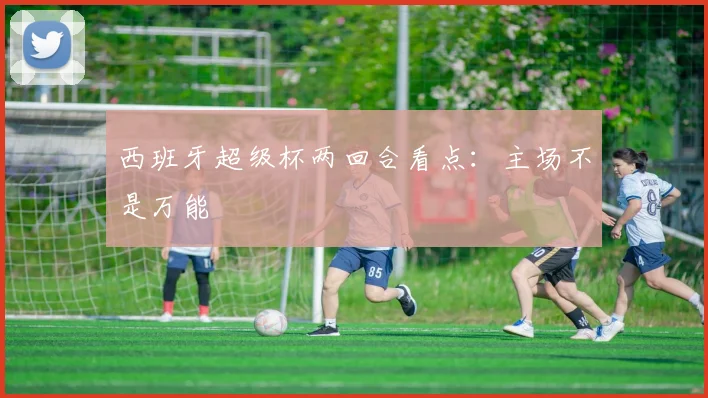 西班牙超级杯两回合看点：主场不是万能