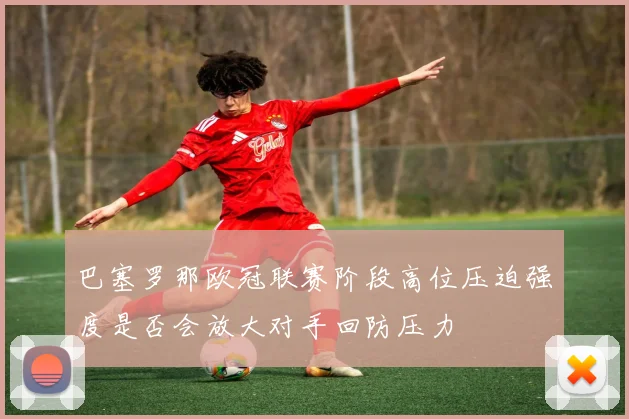 巴塞罗那欧冠联赛阶段高位压迫强度是否会放大对手回防压力