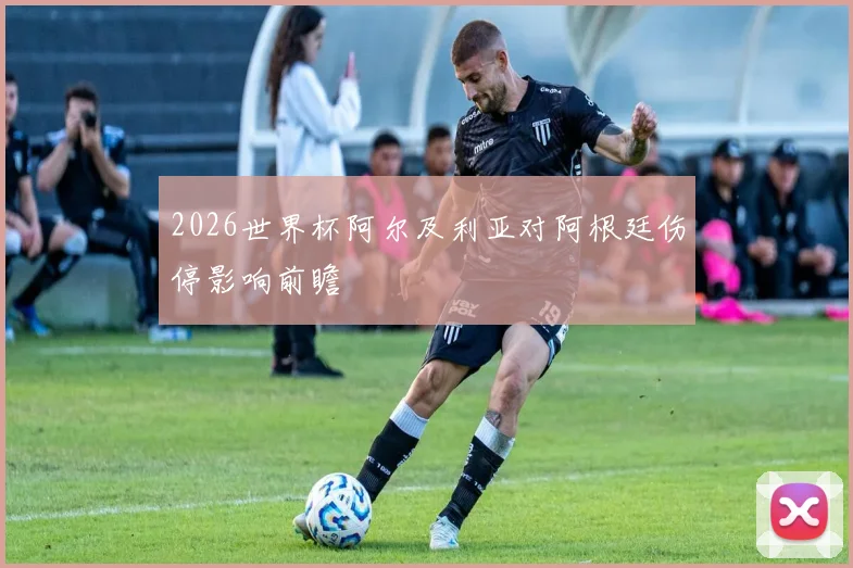 2026世界杯阿尔及利亚对阿根廷伤停影响前瞻
