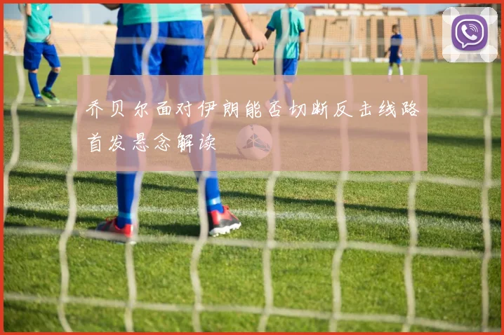 乔贝尔面对伊朗能否切断反击线路首发悬念解读