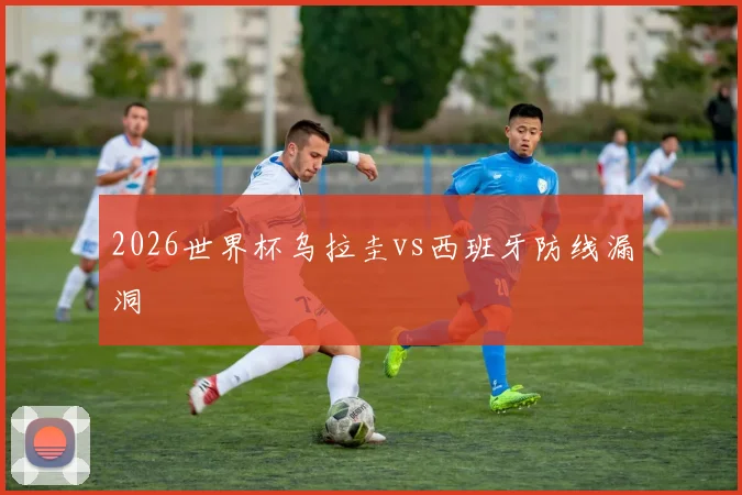 2026世界杯乌拉圭vs西班牙防线漏洞