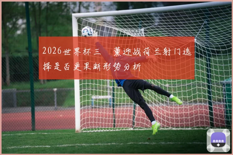 2026世界杯三笘薰迎战荷兰射门选择是否更果断形势分析