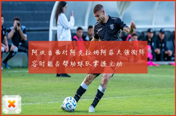 阿坎吉面对阿克拉姆阿菲夫领衔阵容时能否帮助球队掌握主动