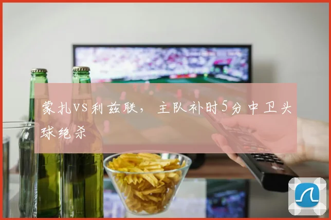 蒙扎vs利兹联，主队补时5分中卫头球绝杀