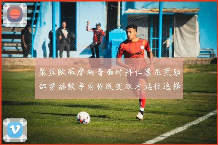 聚焦欧冠摩纳哥面对拜仁慕尼黑肋部穿插频率或将改变双方站位选择