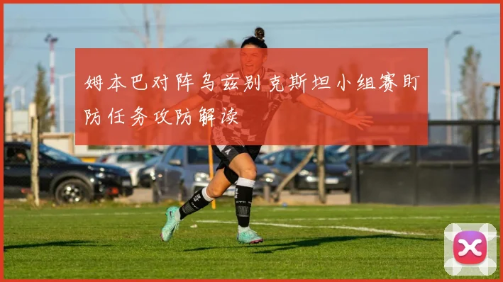 姆本巴对阵乌兹别克斯坦小组赛盯防任务攻防解读