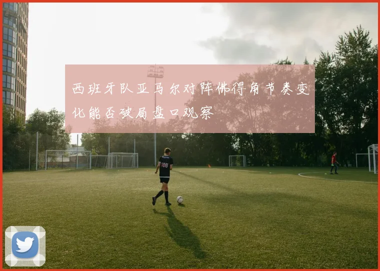 西班牙队亚马尔对阵佛得角节奏变化能否破局盘口观察