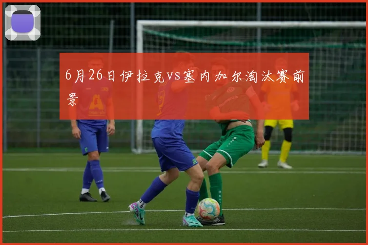 6月26日伊拉克vs塞内加尔淘汰赛前景