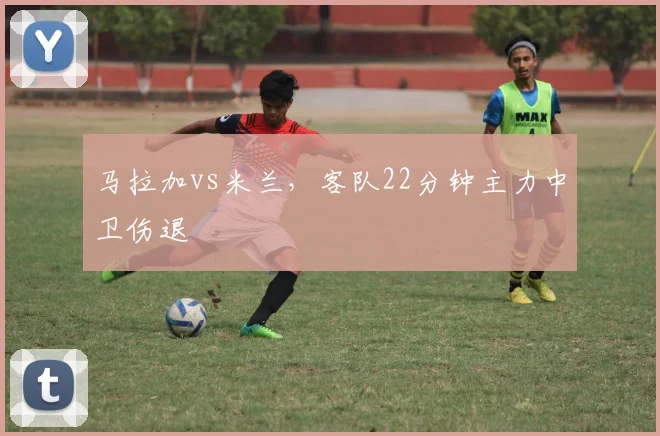 马拉加vs米兰，客队22分钟主力中卫伤退
