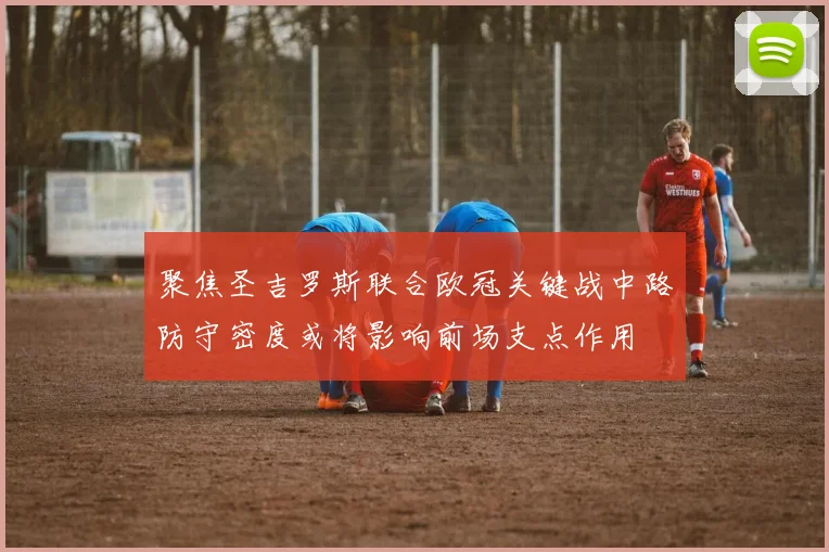 聚焦圣吉罗斯联合欧冠关键战中路防守密度或将影响前场支点作用